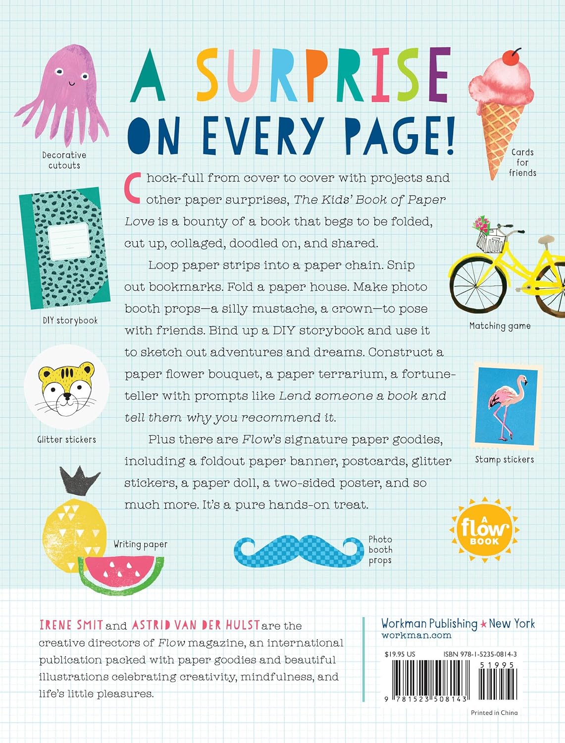 A surprise on every page!
Brimming from cover to cover with projects and other paper surprises, The Kids’ Book of Paper Love, from the bestselling editors of Flow magazine and books, is a bounty of a book that begs to be folded, cut up, collaged, doodled on, and shared. Loop paper strips into a paper chain. Snip out bookmarks. Fold a paper house. Make photo booth props—a silly mustache, a crown—to pose with friends. Bind up a DIY storybook and use it to sketch out adventures and dreams. Construct a paper f