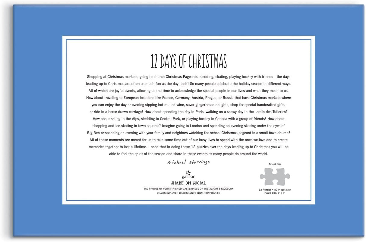 Award-winning designer, illustrator, and creative director Michael Storrings captures the spirit of the holiday season all over the world with twelve illustrations; one each on twelve 80-piece puzzles. One puzzle a day for the 12 days of Christmas. Galison puzzles are packaged in matte-finish sturdy boxes, perfect for gifting, reuse, and storage. Inserts of the 12 full puzzle image is included.
Box Size: 11.25 x 8.25 x 5.25”, 286 x 210 x 133 mm
Twelve 80 Piece Puzzles; 5 x 7”, 127 x 178 mm
Includes 12 Puzz