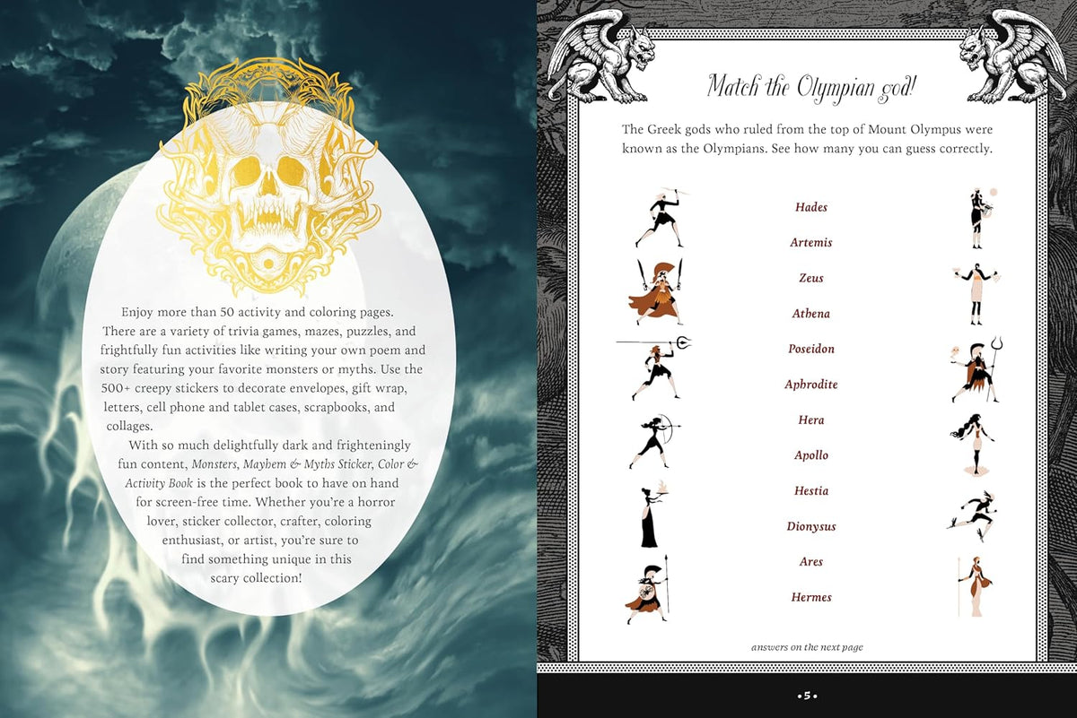 Explore the dark and macabre world of mythology and monsters with 500+ stickers, 50+ activity pages, puzzles, and trivia.
With the Monsters, Mayhem, and Myths Sticker, Color & Activity Book, you can express both your creative and dark side with:
Exquisitely illustrated stickers: Use them to decorate envelopes, gift wrap, letters, scrapbooks, journals, or photo albums. On the backs of the sticker pages are quotes about various monsters and myths.
Creepy coloring pages, featuring line-drawn images of all k