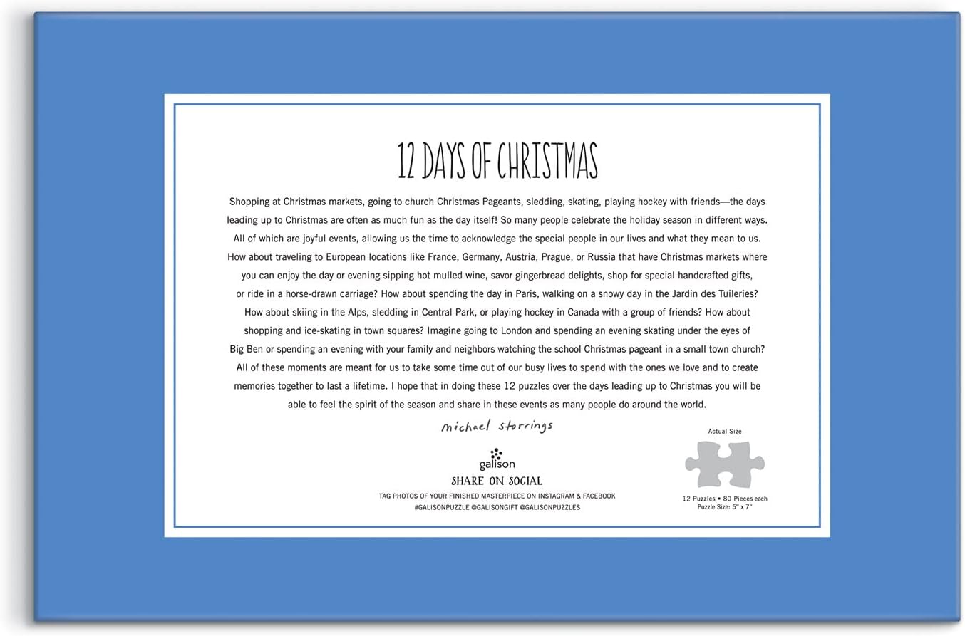Award-winning designer, illustrator, and creative director Michael Storrings captures the spirit of the holiday season all over the world with twelve illustrations; one each on twelve 80-piece puzzles. One puzzle a day for the 12 days of Christmas. Galison puzzles are packaged in matte-finish sturdy boxes, perfect for gifting, reuse, and storage. Inserts of the 12 full puzzle image is included.

Box Size: 11.25 x 8.25 x 5.25”, 286 x 210 x 133 mm
Twelve 80 Piece Puzzles; 5 x 7”, 127 x 178 mm
Includes 12 Puzz