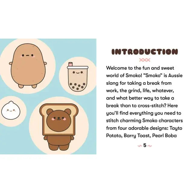 Smoko characters have never been cuter! This mini kit includes everything you need to create 4 x 4 inch embroidered cross-stitch crafts. Includes everything you need to make 3 projects including a 3-inch embroidery hoop in which to stitch and display designs, 2 tapestry needles, 7 skeins of embroidery floss, and 3 pieces of 4 x 4 inch cotton Aida cloth. Fully illustrated mini book (2-1/2 x 3 inches) with simple cross-stitching instructions and 4 easy patterns (Barry Toast, Lil B Dumpling, Tayto Potato, Pear