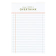 Keep track of every little detail with the Things I Need to Overthink Notepad. This 4” x 6” lined notepad is perfect for jotting down to-dos, plans, and those late-night thoughts you can’t shake. A great desk essential for list-makers, planners, and overthinkers, it makes a fun and practical gift for students, coworkers, or anyone who loves a good checklist. Bonus: colored page edges add a touch of personality to your note-taking!

Features:

120 sheets, lined pages with pink gilded edges&nbsp;
Size: 4×6"