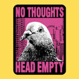 Wicked Clothes - No Thoughts Vinyl Sticker

An extreme close-up of a pigeon staring at absolutely nothing in front of a hot pink skyline. No thoughts. Head empty. The most enlightened being in the city.

• Durable &amp; weatherproof
• Made of thick vinyl which protects from scratching, rain &amp; sunlight
• Size: 2.26" x 3" inches